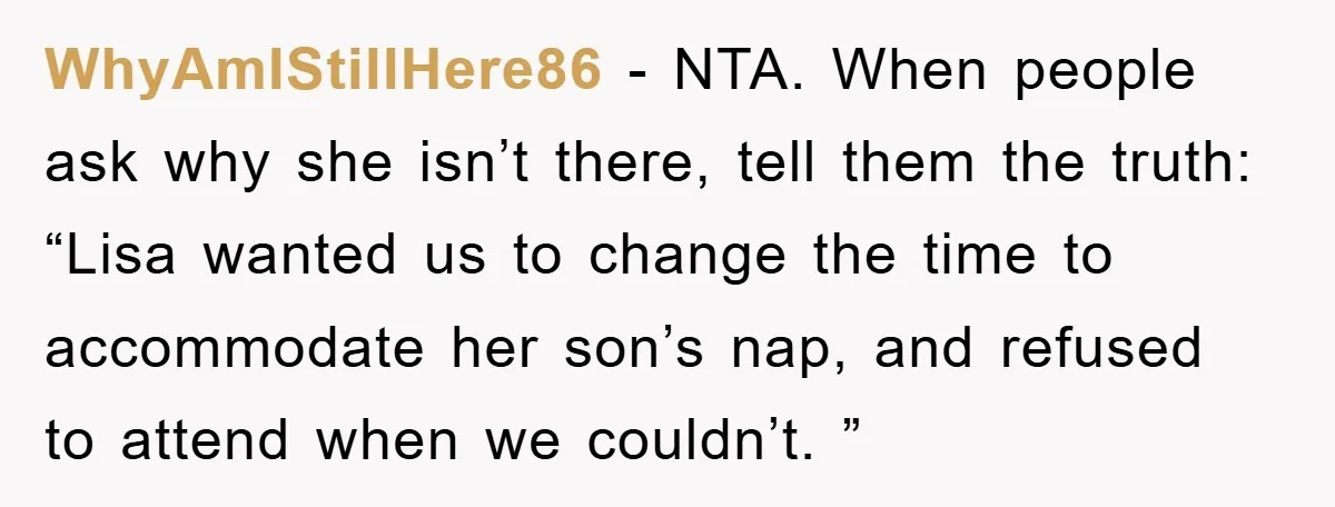 WhyAmIStillHere86 − NTA. When people ask why she isn’t there, tell them the truth: “Lisa wanted us to change the time to accommodate her son’s nap, and refused to attend...