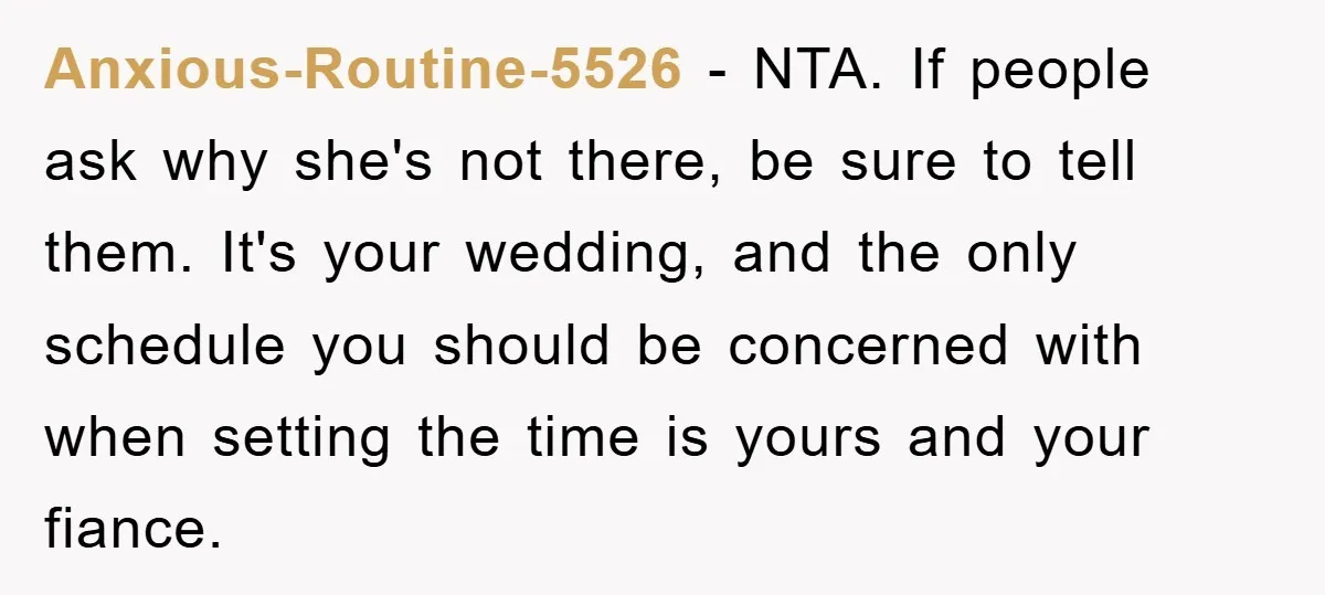 Anxious-Routine-5526 − NTA. If people ask why she's not there, be sure to tell them. It's your wedding, and the only schedule you should be concerned with when setting the...