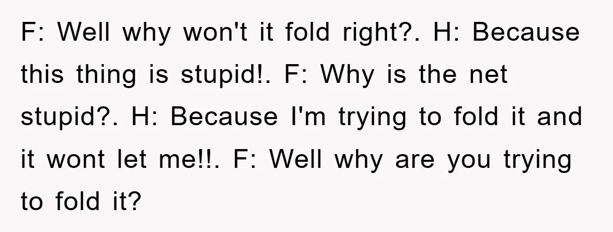 F: Well why won't it fold right?. H: Because this thing is stupid!. F: Why is the net stupid?. H: Because I'm trying to fold it and it wont let...