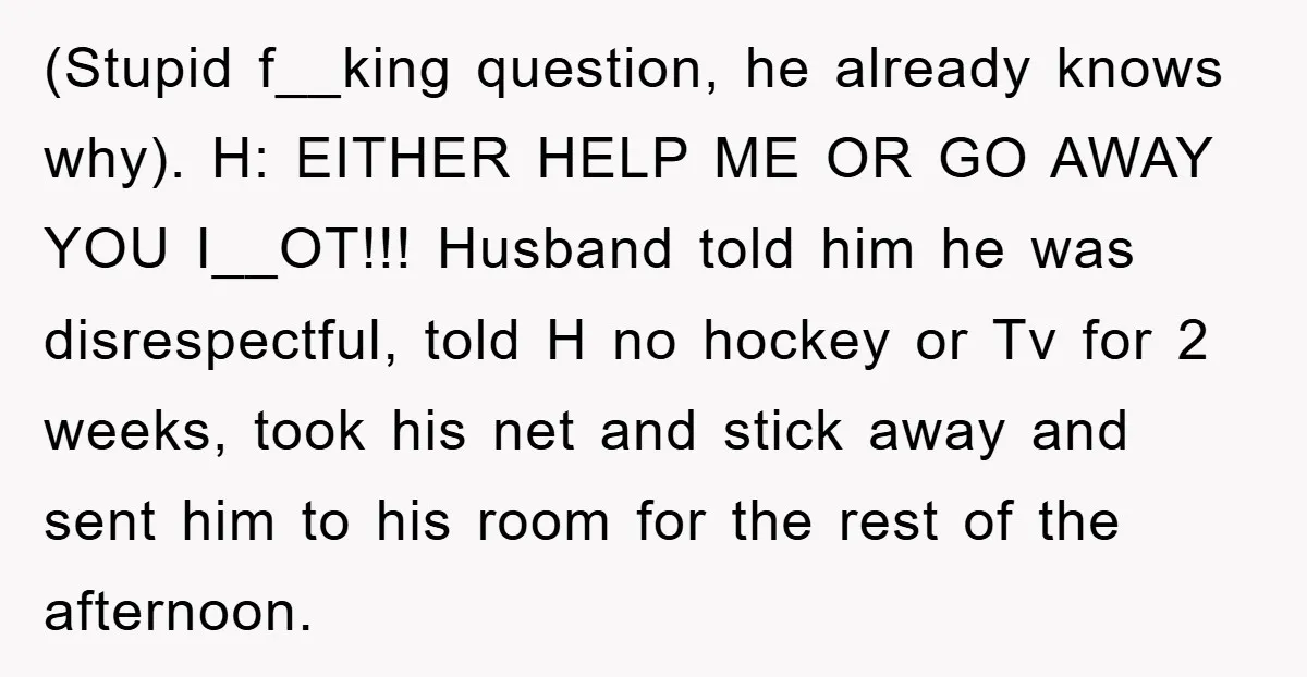 (Stupid f__king question, he already knows why). H: EITHER HELP ME OR GO AWAY YOU I__OT!!! Husband told him he was disrespectful, told H no hockey or Tv for 2...