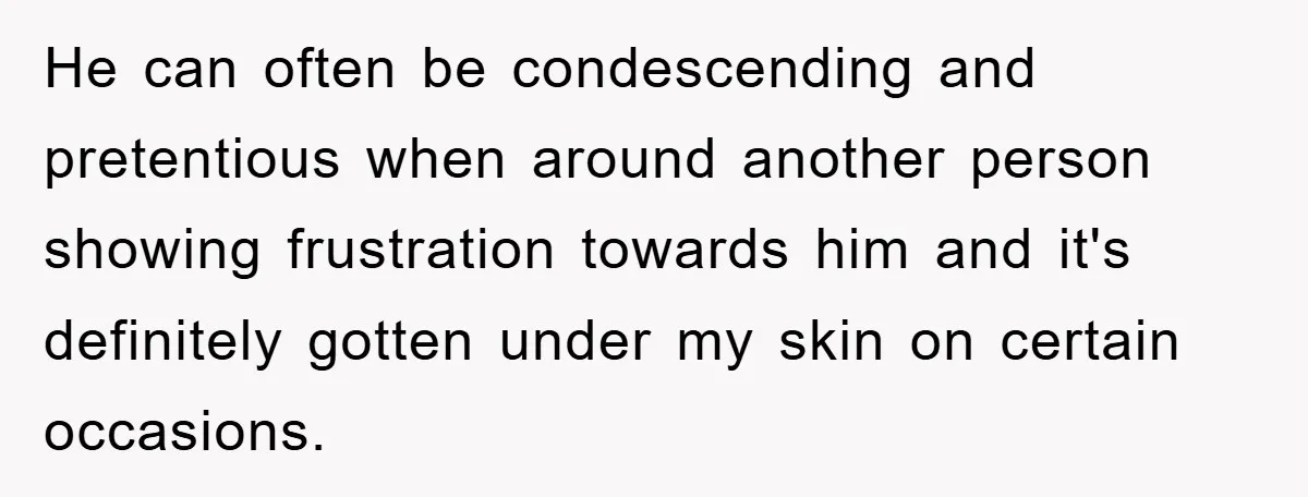 He can often be condescending and pretentious when around another person showing frustration towards him and it's definitely gotten under my skin on certain occasions.