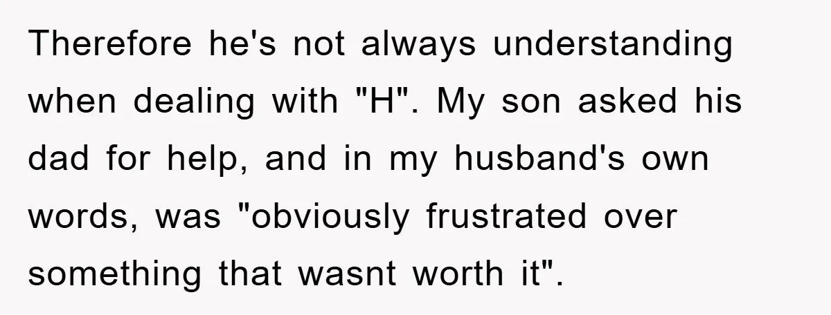 Therefore he's not always understanding when dealing with "H". My son asked his dad for help, and in my husband's own words, was "obviously frustrated over something that wasnt worth...