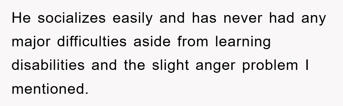 He socializes easily and has never had any major difficulties aside from learning disabilities and the slight anger problem I mentioned.