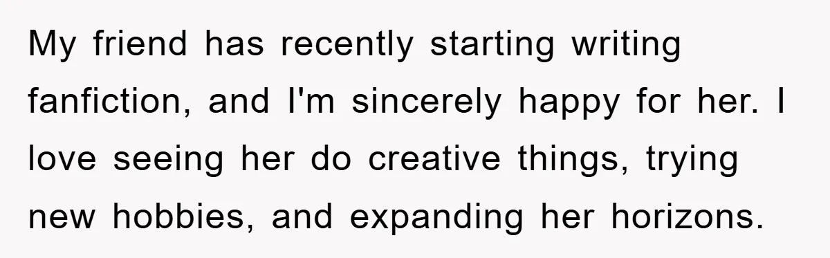My friend has recently starting writing fanfiction, and I'm sincerely happy for her. I love seeing her do creative things, trying new hobbies, and expanding her horizons.