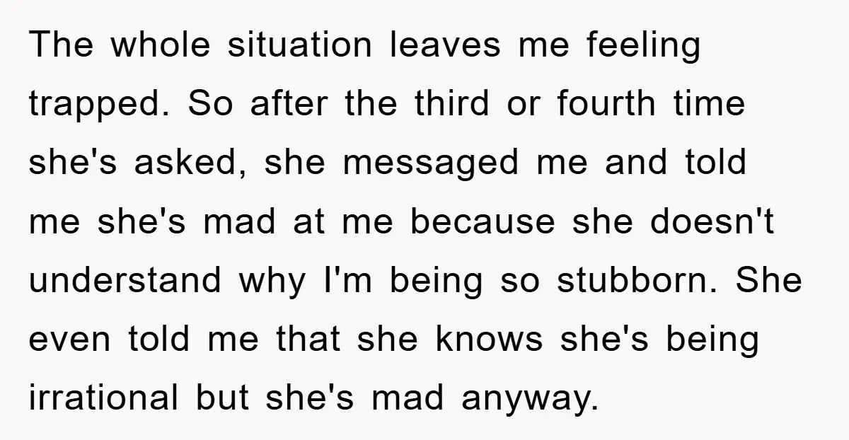 The whole situation leaves me feeling trapped. So after the third or fourth time she's asked, she messaged me and told me she's mad at me because she doesn't understand...