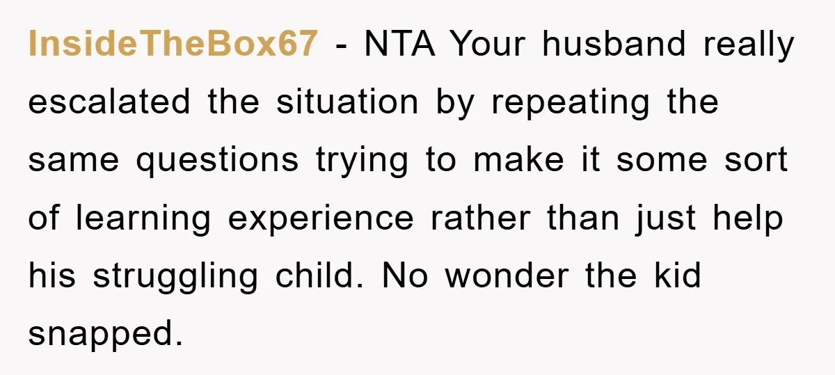 InsideTheBox67 − NTA Your husband really escalated the situation by repeating the same questions trying to make it some sort of learning experience rather than just help his struggling child....