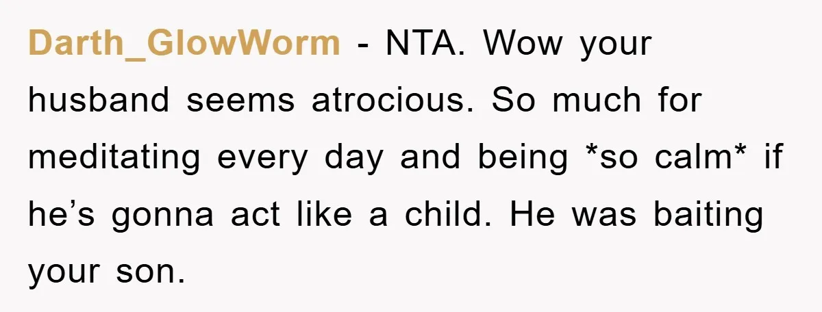 Darth_GlowWorm − NTA. Wow your husband seems atrocious. So much for meditating every day and being *so calm* if he’s gonna act like a child. He was baiting your son.