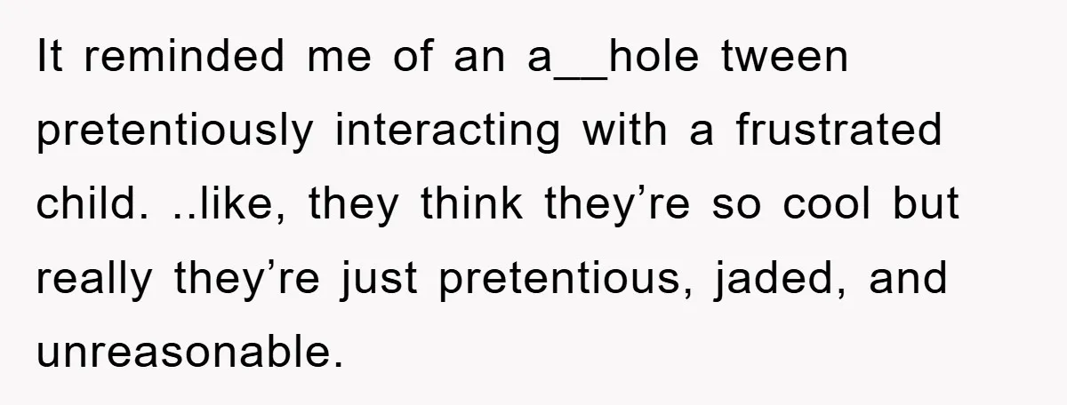 It reminded me of an a__hole tween pretentiously interacting with a frustrated child. ..like, they think they’re so cool but really they’re just pretentious, jaded, and unreasonable.