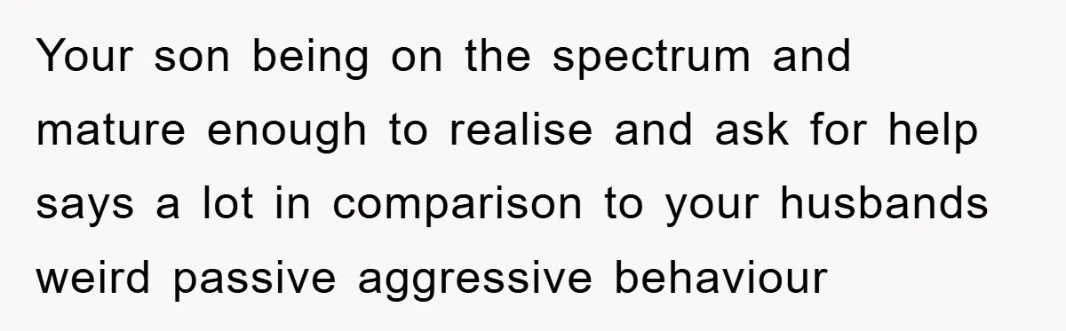 Your son being on the spectrum and mature enough to realise and ask for help says a lot in comparison to your husbands weird passive aggressive behaviour
