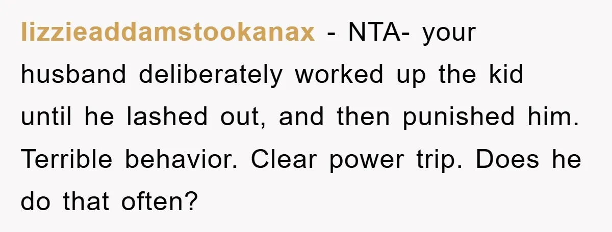 lizzieaddamstookanax − NTA- your husband deliberately worked up the kid until he lashed out, and then punished him. Terrible behavior. Clear power trip. Does he do that often?