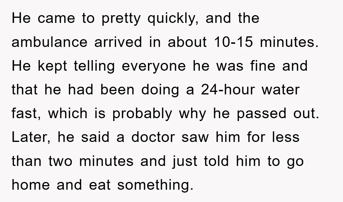 He came to pretty quickly, and the ambulance arrived in about 10-15 minutes. He kept telling everyone he was fine and that he had been doing a 24-hour water fast,...