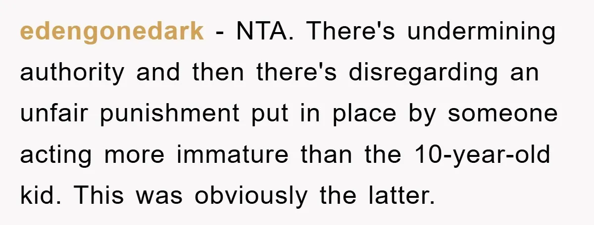 edengonedark − NTA. There's undermining authority and then there's disregarding an unfair punishment put in place by someone acting more immature than the 10-year-old kid. This was obviously the latter.