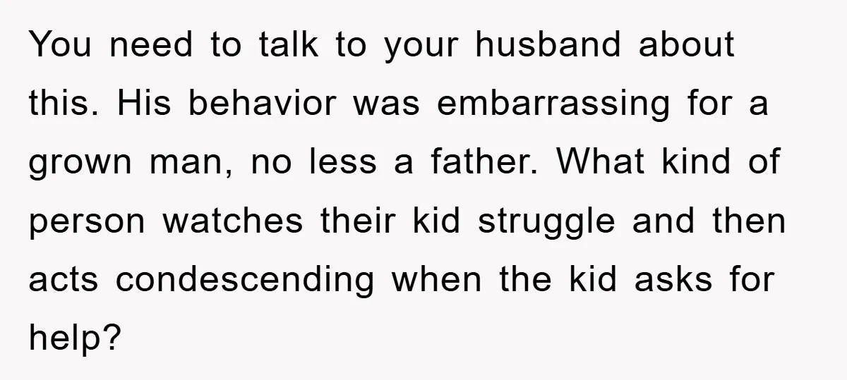 You need to talk to your husband about this. His behavior was embarrassing for a grown man, no less a father. What kind of person watches their kid struggle and...