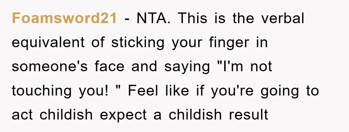 Foamsword21 − NTA. This is the verbal equivalent of sticking your finger in someone's face and saying "I'm not touching you! " Feel like if you're going to act childish...