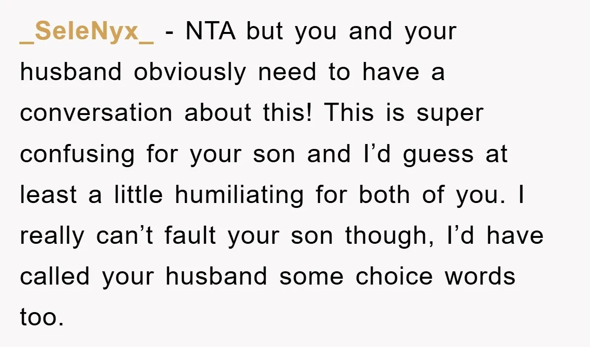 _SeleNyx_ − NTA but you and your husband obviously need to have a conversation about this! This is super confusing for your son and I’d guess at least a little...