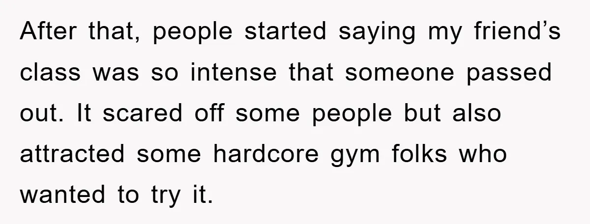 After that, people started saying my friend’s class was so intense that someone passed out. It scared off some people but also attracted some hardcore gym folks who wanted to...