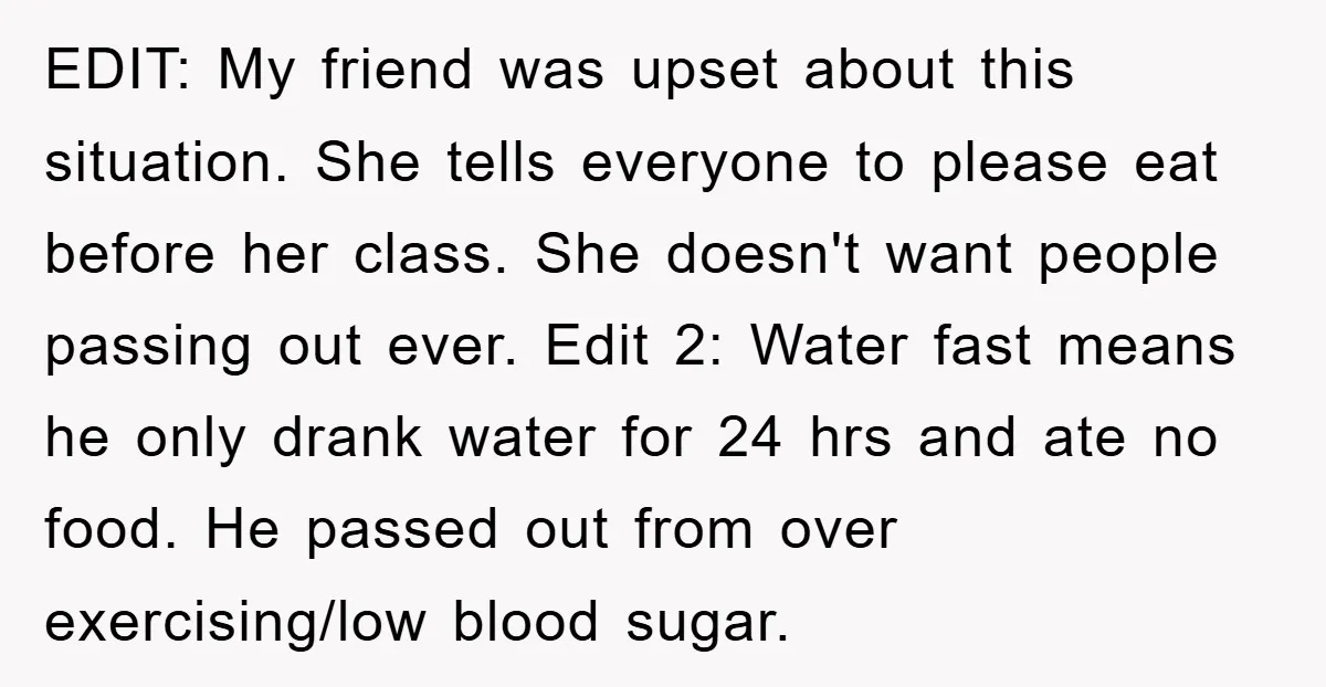 EDIT: My friend was upset about this situation. She tells everyone to please eat before her class. She doesn't want people passing out ever. Edit 2: Water fast means he...