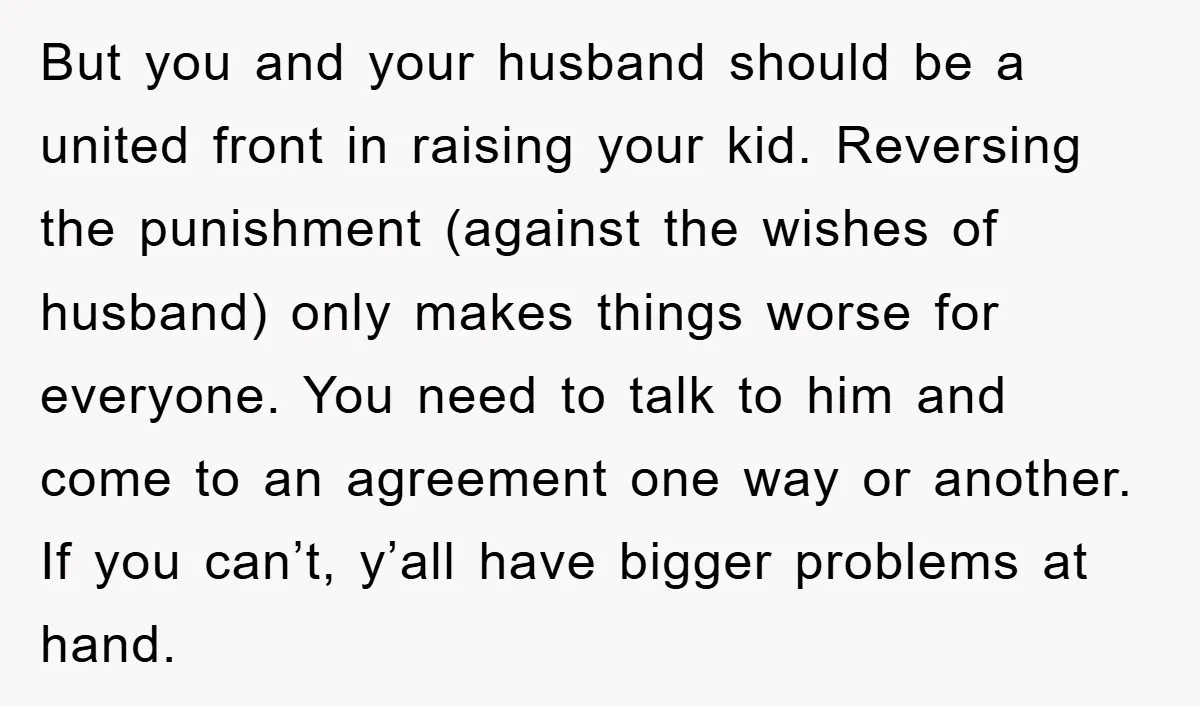 But you and your husband should be a united front in raising your kid. Reversing the punishment (against the wishes of husband) only makes things worse for everyone. You need...