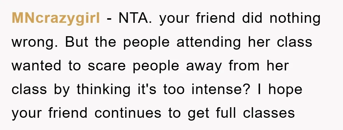 MNcrazygirl − NTA. your friend did nothing wrong. But the people attending her class wanted to scare people away from her class by thinking it's too intense? I hope your...