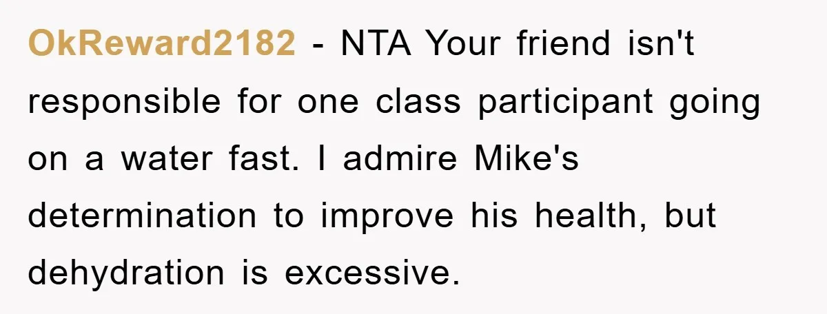 OkReward2182 − NTA Your friend isn't responsible for one class participant going on a water fast. I admire Mike's determination to improve his health, but dehydration is excessive.