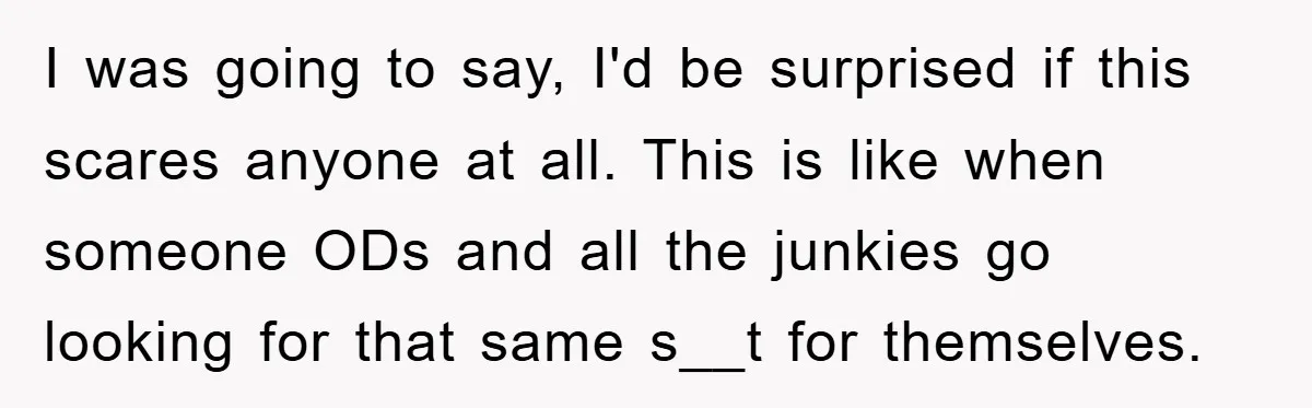 I was going to say, I'd be surprised if this scares anyone at all. This is like when someone ODs and all the junkies go looking for that same s__t...