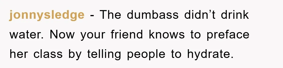 jonnysledge − The dumbass didn’t drink water. Now your friend knows to preface her class by telling people to hydrate.
