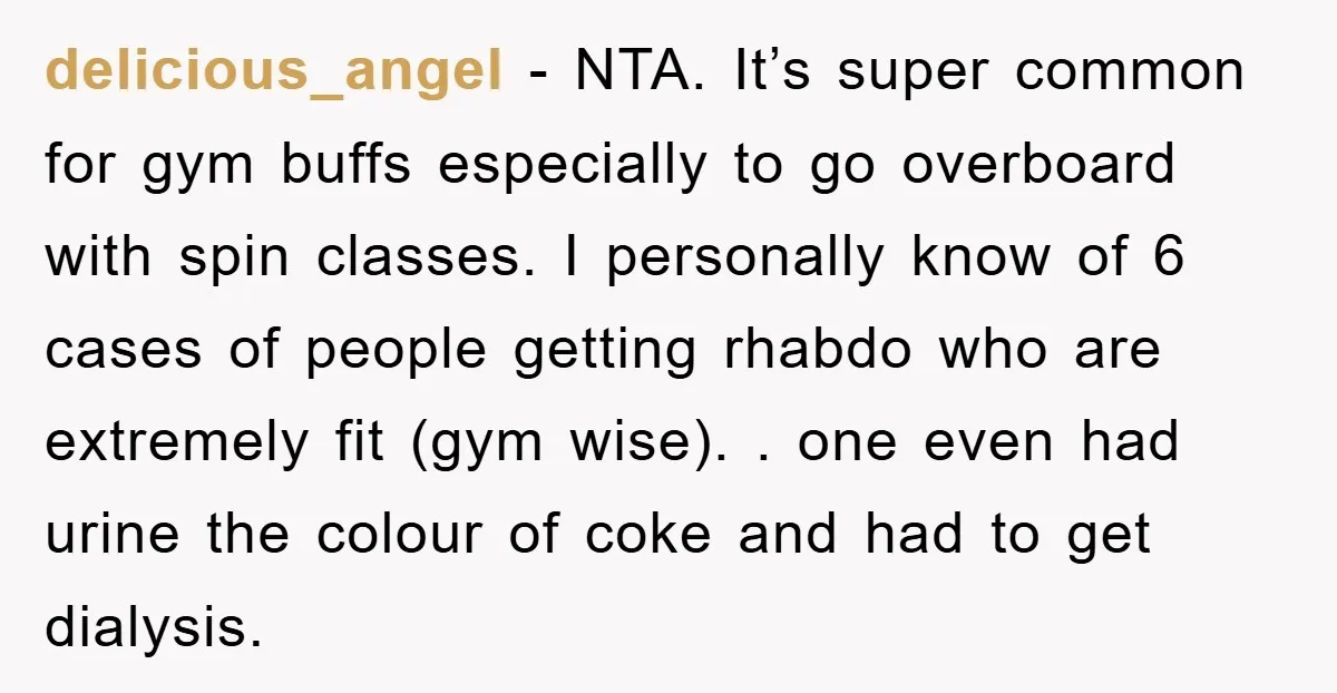 delicious_angel − NTA. It’s super common for gym buffs especially to go overboard with spin classes. I personally know of 6 cases of people getting rhabdo who are extremely fit...