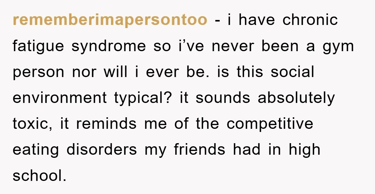 rememberimapersontoo − i have chronic fatigue syndrome so i’ve never been a gym person nor will i ever be. is this social environment typical? it sounds absolutely toxic, it reminds...