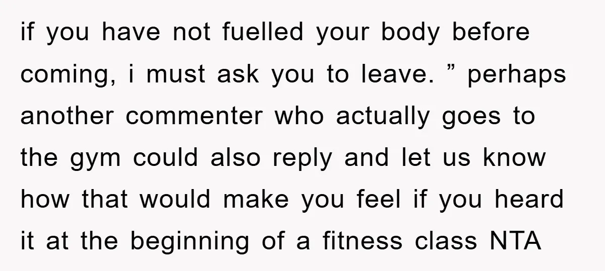 if you have not fuelled your body before coming, i must ask you to leave. ” perhaps another commenter who actually goes to the gym could also reply and let...