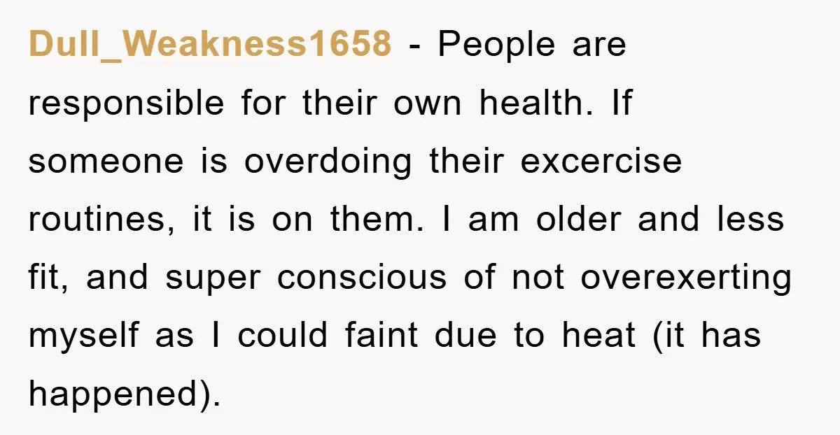 Dull_Weakness1658 − People are responsible for their own health. If someone is overdoing their excercise routines, it is on them. I am older and less fit, and super conscious of...