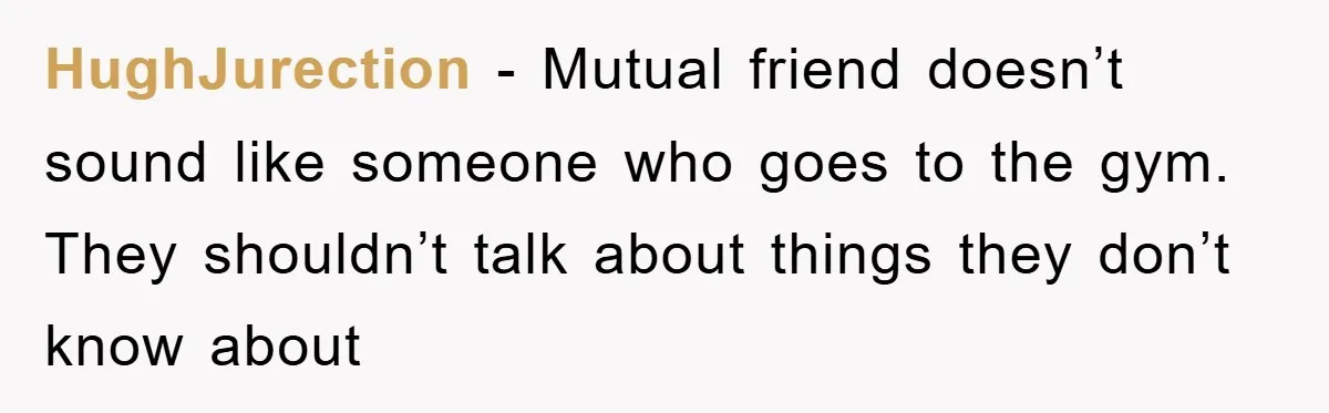 HughJurection − Mutual friend doesn’t sound like someone who goes to the gym. They shouldn’t talk about things they don’t know about