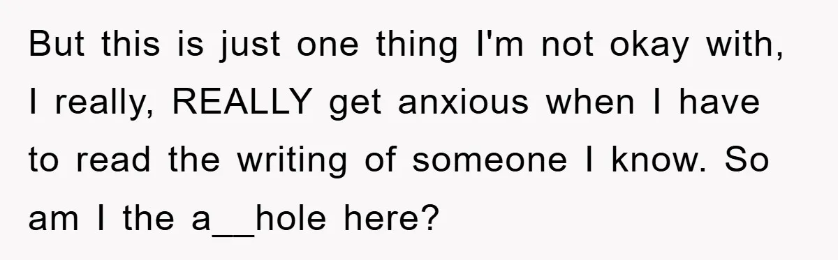 But this is just one thing I'm not okay with, I really, REALLY get anxious when I have to read the writing of someone I know. So am I the...
