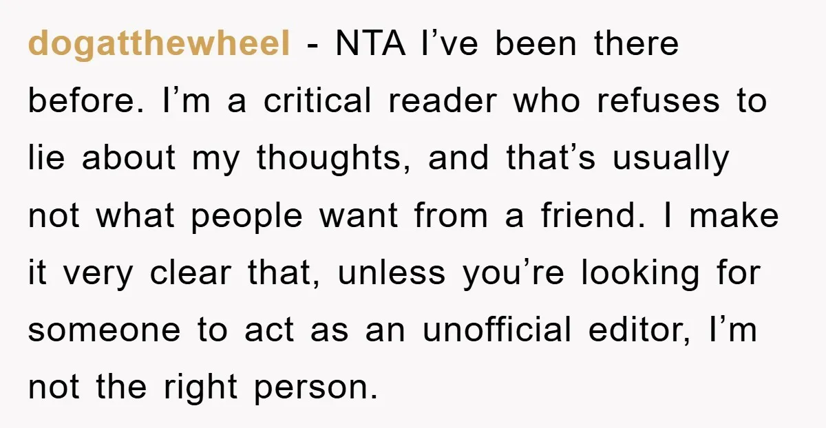 dogatthewheel − NTA I’ve been there before. I’m a critical reader who refuses to lie about my thoughts, and that’s usually not what people want from a friend. I make...