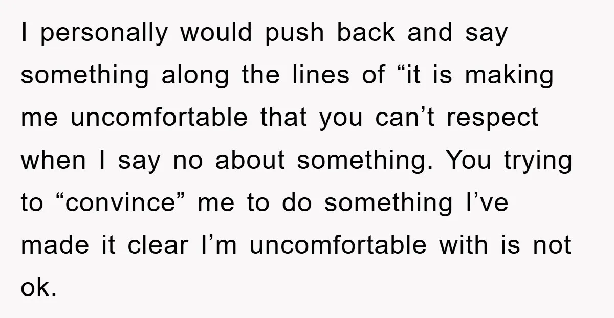 I personally would push back and say something along the lines of “it is making me uncomfortable that you can’t respect when I say no about something. You trying to...