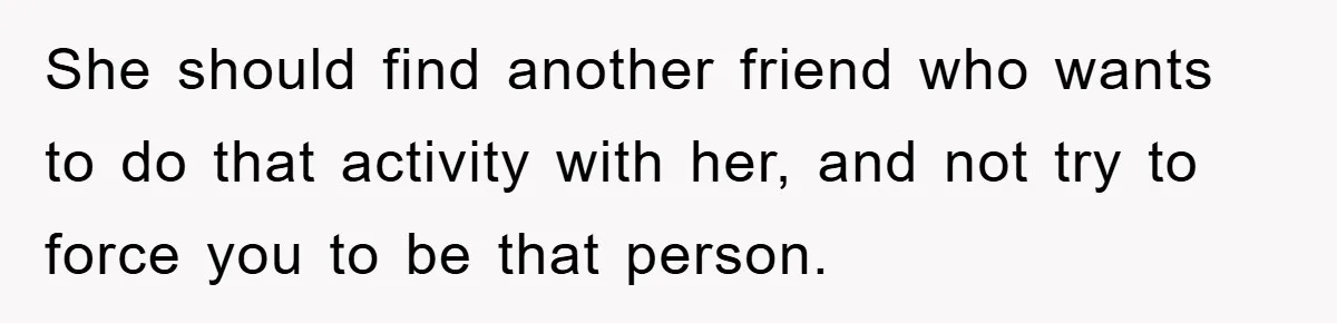 She should find another friend who wants to do that activity with her, and not try to force you to be that person.