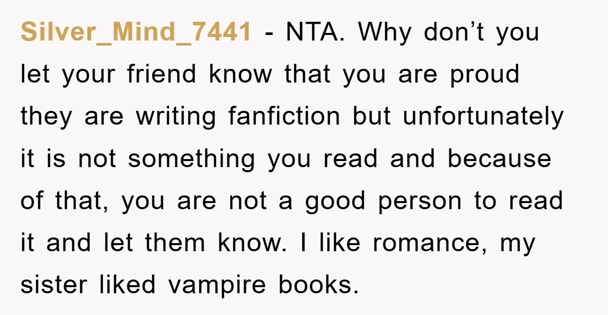 Silver_Mind_7441 − NTA. Why don’t you let your friend know that you are proud they are writing fanfiction but unfortunately it is not something you read and because of that,...