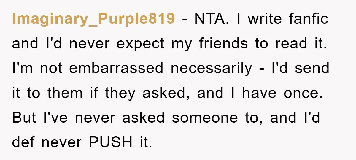 Imaginary_Purple819 − NTA. I write fanfic and I'd never expect my friends to read it. I'm not embarrassed necessarily - I'd send it to them if they asked, and I...