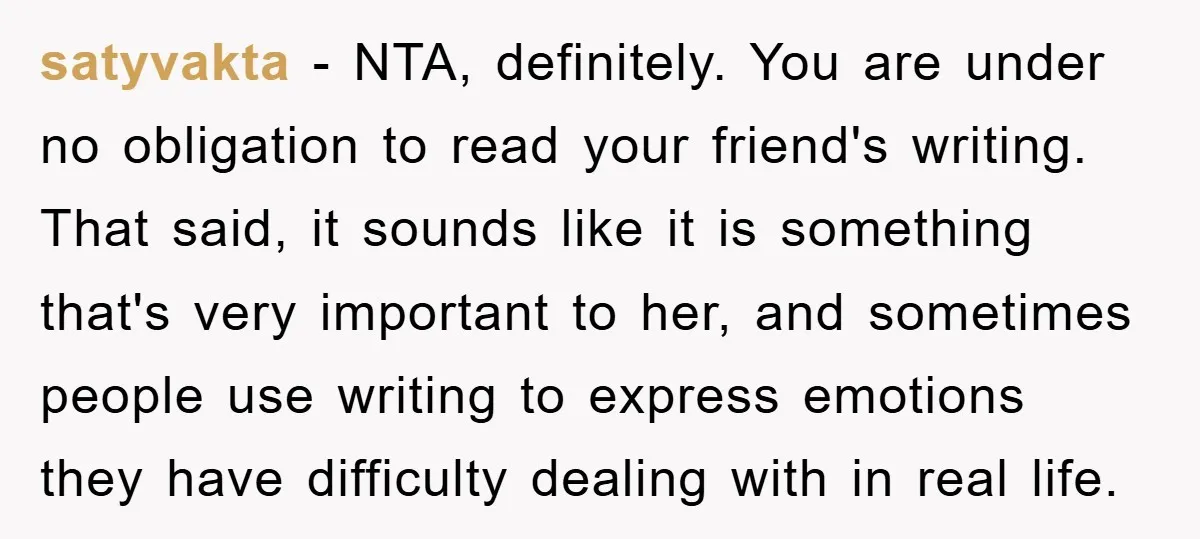 satyvakta − NTA, definitely. You are under no obligation to read your friend's writing. That said, it sounds like it is something that's very important to her, and sometimes people...