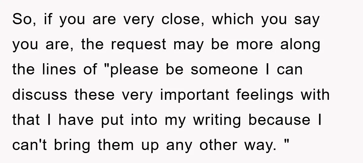 So, if you are very close, which you say you are, the request may be more along the lines of "please be someone I can discuss these very important feelings...