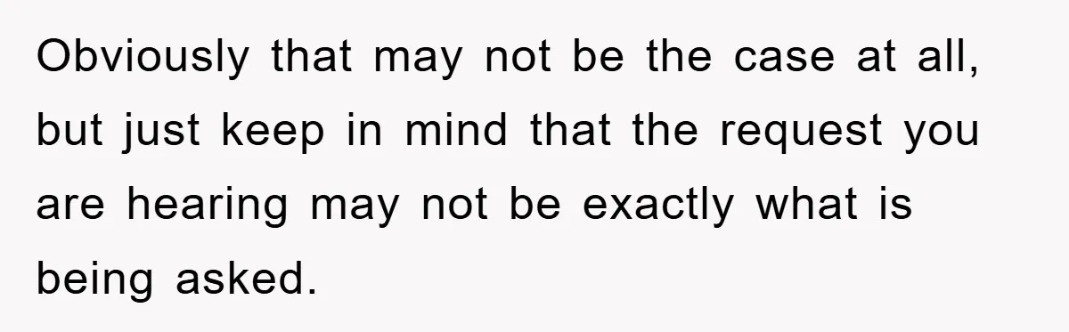 Obviously that may not be the case at all, but just keep in mind that the request you are hearing may not be exactly what is being asked.