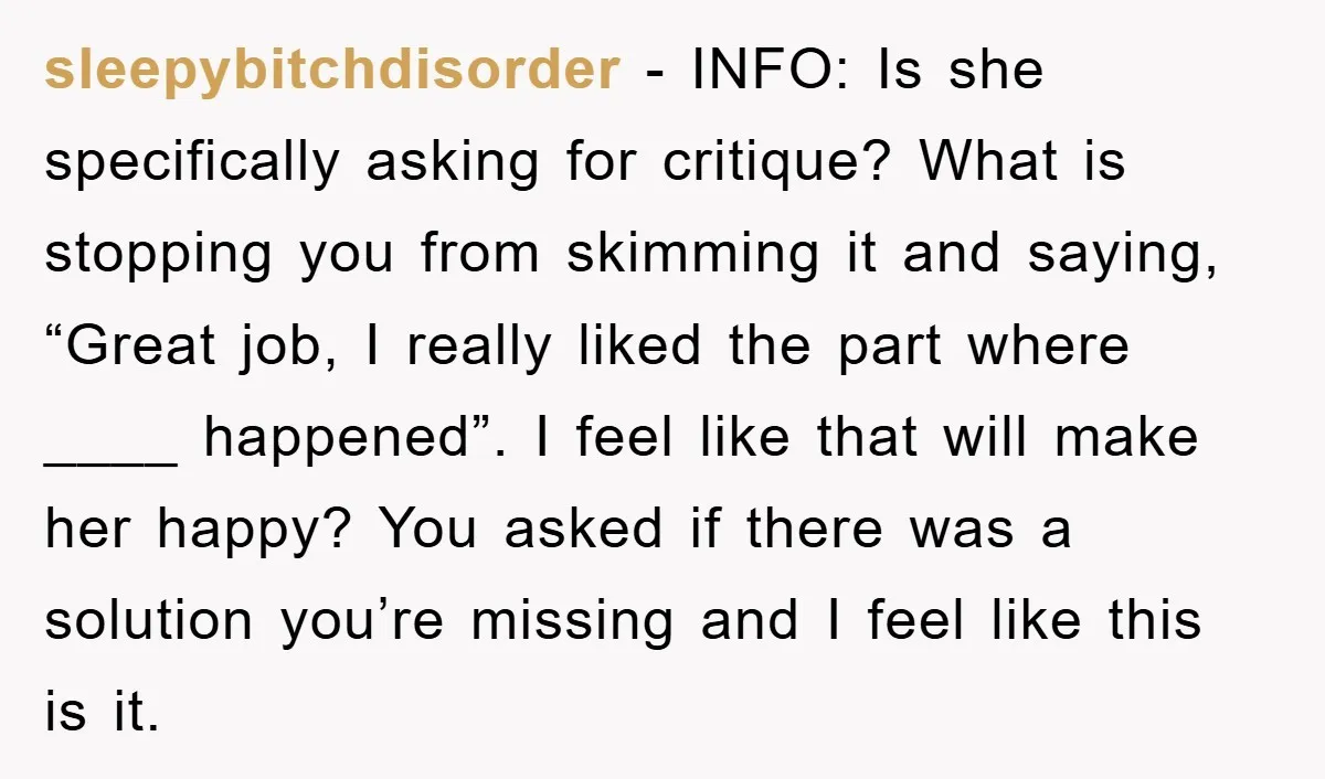 sleepybitchdisorder − INFO: Is she specifically asking for critique? What is stopping you from skimming it and saying, “Great job, I really liked the part where ____ happened”. I feel...