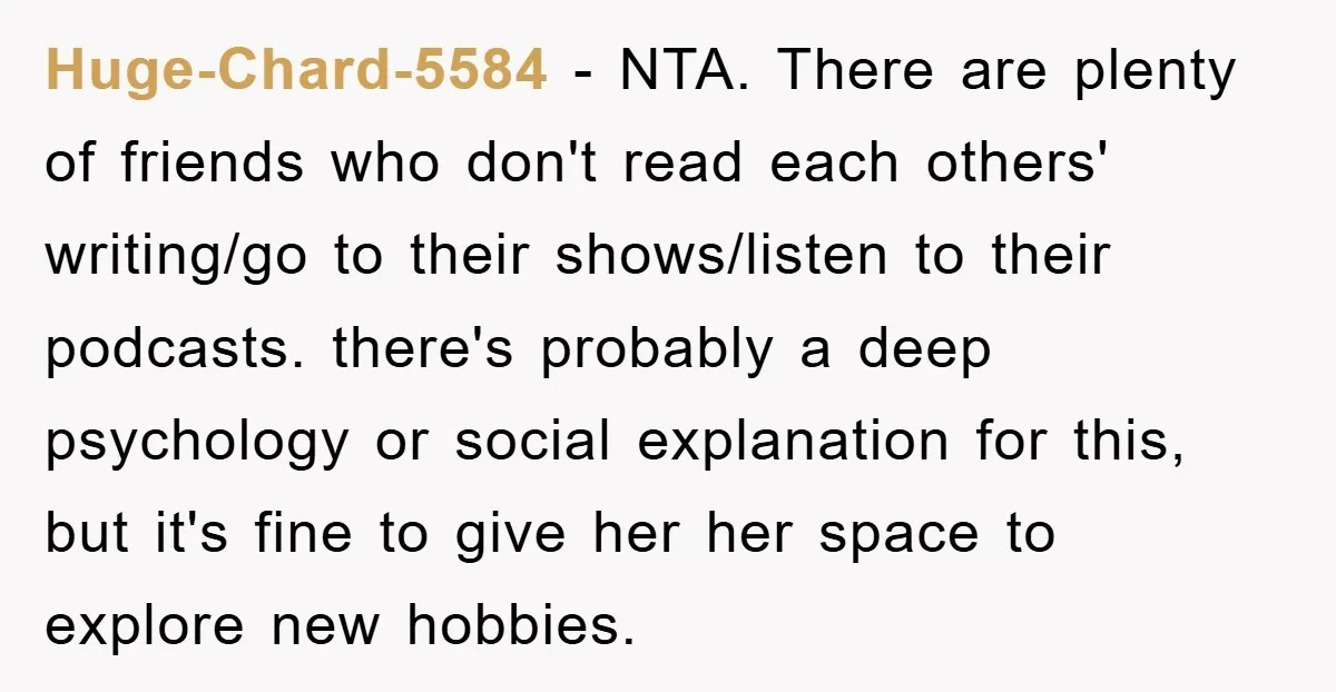 Huge-Chard-5584 − NTA. There are plenty of friends who don't read each others' writing/go to their shows/listen to their podcasts. there's probably a deep psychology or social explanation for this,...
