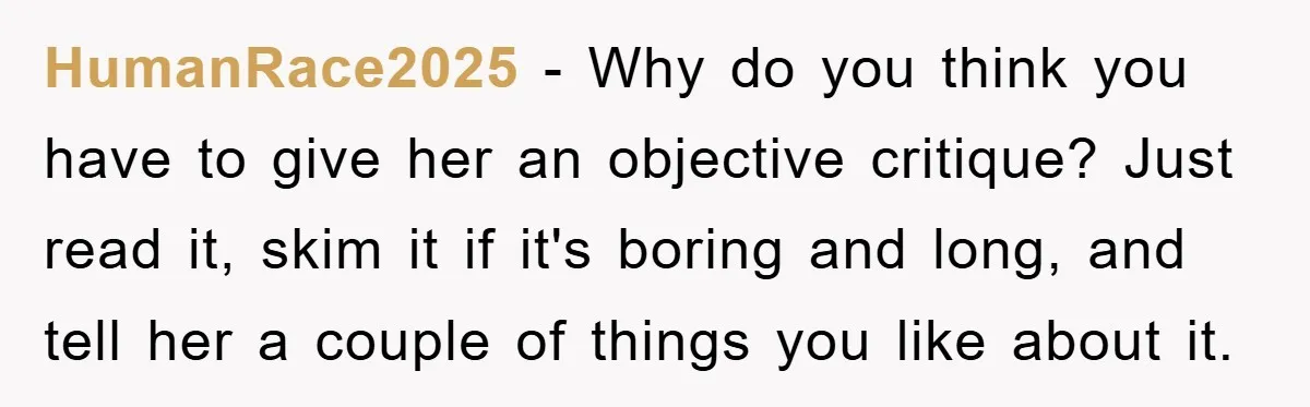 HumanRace2025 − Why do you think you have to give her an objective critique? Just read it, skim it if it's boring and long, and tell her a couple of...