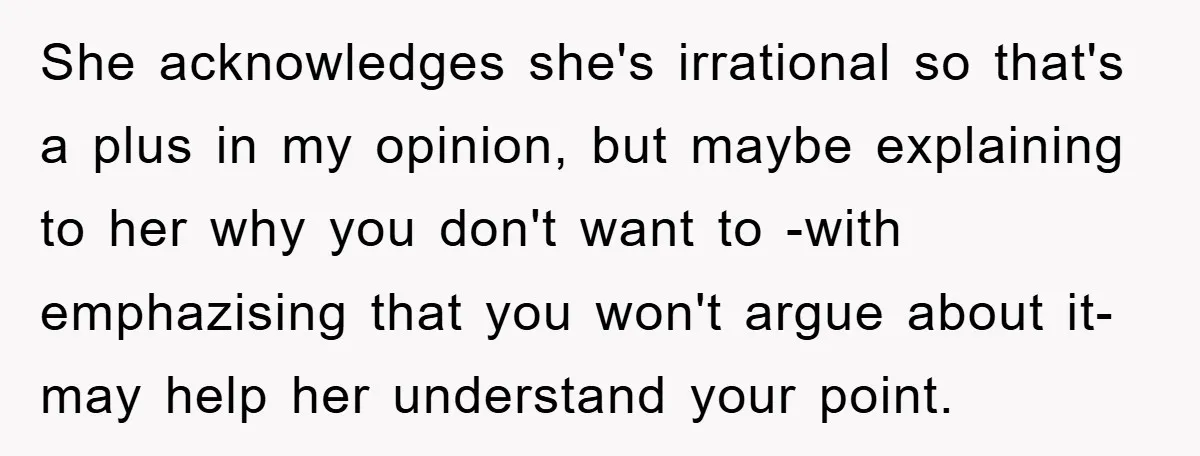 She acknowledges she's irrational so that's a plus in my opinion, but maybe explaining to her why you don't want to -with emphazising that you won't argue about it- may...