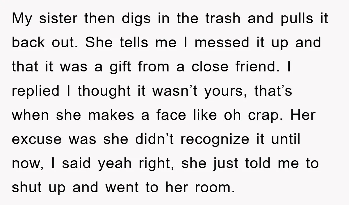 My sister then digs in the trash and pulls it back out. She tells me I messed it up and that it was a gift from a close friend. I...
