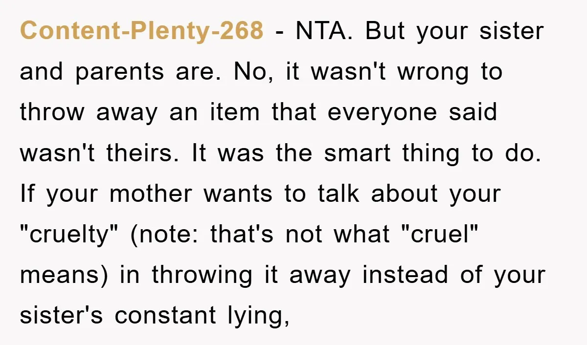 Content-Plenty-268 − NTA. But your sister and parents are. No, it wasn't wrong to throw away an item that everyone said wasn't theirs. It was the smart thing to do....