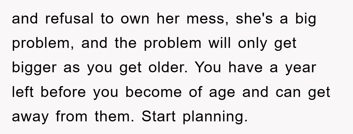and refusal to own her mess, she's a big problem, and the problem will only get bigger as you get older. You have a year left before you become of...