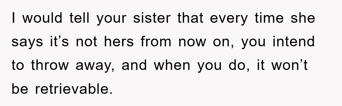 I would tell your sister that every time she says it’s not hers from now on, you intend to throw away, and when you do, it won’t be retrievable.