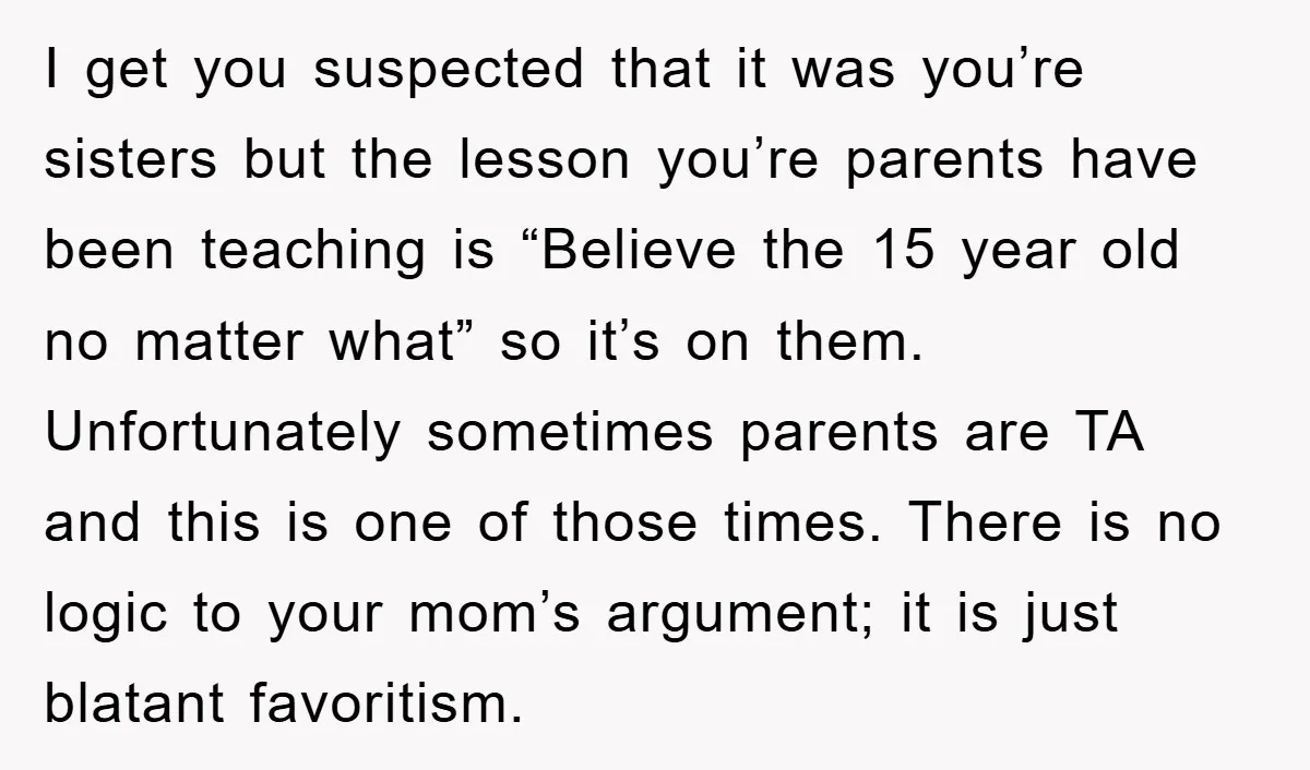 I get you suspected that it was you’re sisters but the lesson you’re parents have been teaching is “Believe the 15 year old no matter what” so it’s on them....