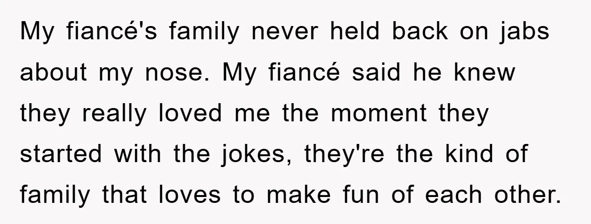 My fiancé's family never held back on jabs about my nose. My fiancé said he knew they really loved me the moment they started with the jokes, they're the kind...